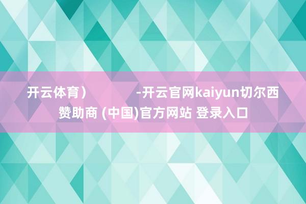 开云体育) -开云官网kaiyun切尔西赞助商 (中国)官方网站 登录入口