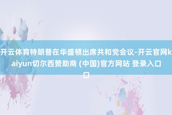 开云体育特朗普在华盛顿出席共和党会议-开云官网kaiyun切尔西赞助商 (中国)官方网站 登录入口