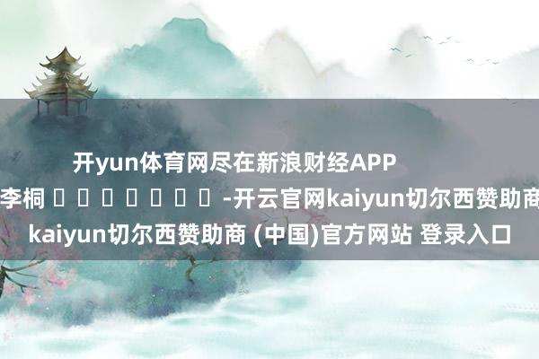 开yun体育网尽在新浪财经APP            						包袱剪辑：李桐 							-开云官网kaiyun切尔西赞助商 (中国)官方网站 登录入口