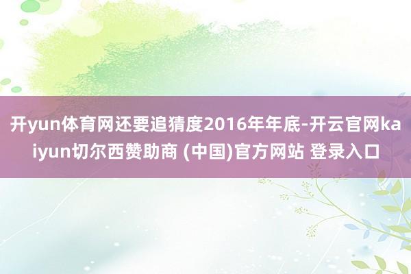 开yun体育网还要追猜度2016年年底-开云官网kaiyun切尔西赞助商 (中国)官方网站 登录入口
