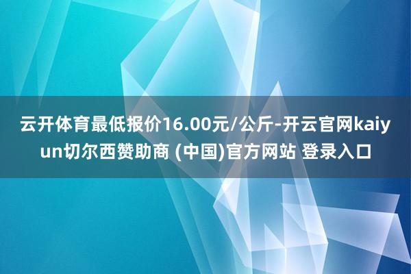 云开体育最低报价16.00元/公斤-开云官网kaiyun切尔西赞助商 (中国)官方网站 登录入口