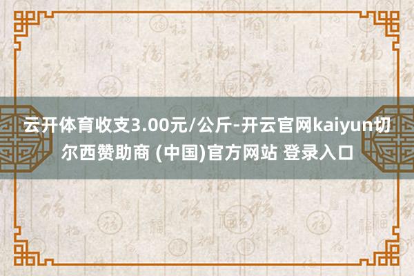 云开体育收支3.00元/公斤-开云官网kaiyun切尔西赞助商 (中国)官方网站 登录入口