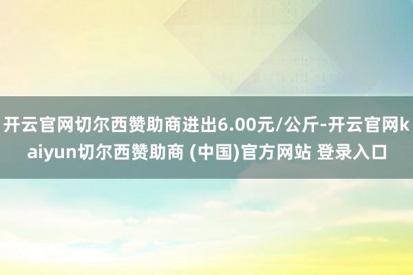 开云官网切尔西赞助商进出6.00元/公斤-开云官网kaiyun切尔西赞助商 (中国)官方网站 登录入口