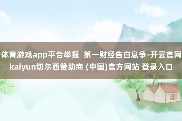 体育游戏app平台举报 第一财经告白息争-开云官网kaiyun切尔西赞助商 (中国)官方网站 登录入口