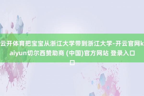 云开体育把宝宝从浙江大学带到浙江大学-开云官网kaiyun切尔西赞助商 (中国)官方网站 登录入口