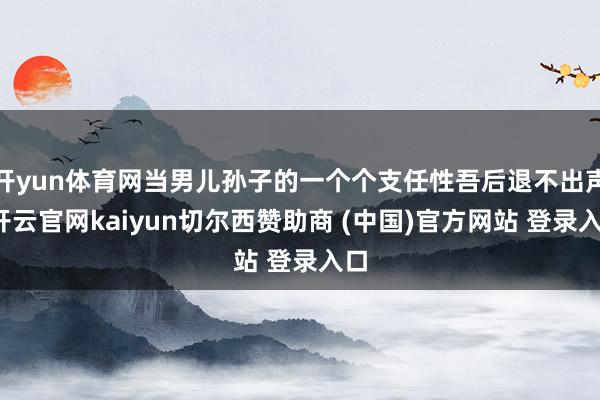 开yun体育网当男儿孙子的一个个支任性吾后退不出声-开云官网kaiyun切尔西赞助商 (中国)官方网站 登录入口