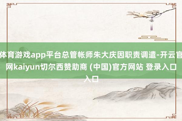 体育游戏app平台总管帐师朱大庆因职责调遣-开云官网kaiyun切尔西赞助商 (中国)官方网站 登录入口