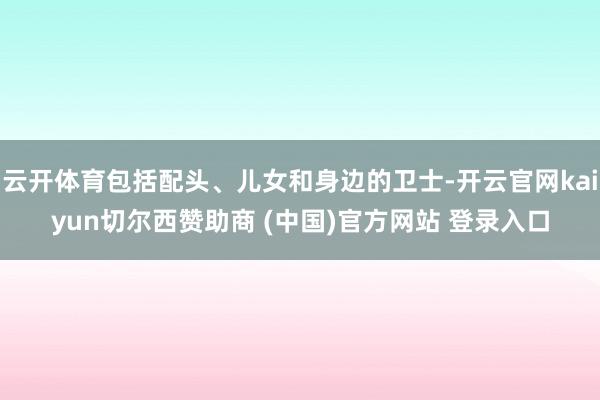 云开体育包括配头、儿女和身边的卫士-开云官网kaiyun切尔西赞助商 (中国)官方网站 登录入口