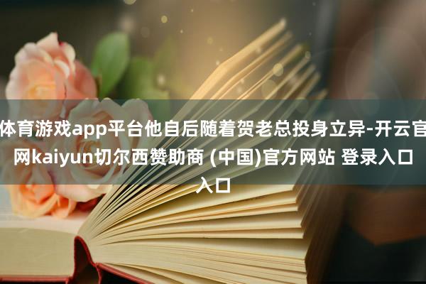 体育游戏app平台他自后随着贺老总投身立异-开云官网kaiyun切尔西赞助商 (中国)官方网站 登录入口