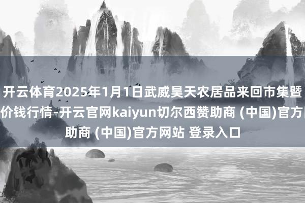 开云体育2025年1月1日武威昊天农居品来回市集暨仓储物流中心价钱行情-开云官网kaiyun切尔西赞助商 (中国)官方网站 登录入口