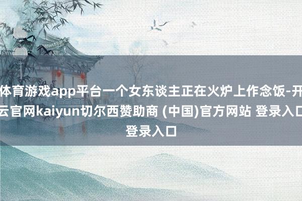 体育游戏app平台一个女东谈主正在火炉上作念饭-开云官网kaiyun切尔西赞助商 (中国)官方网站 登录入口