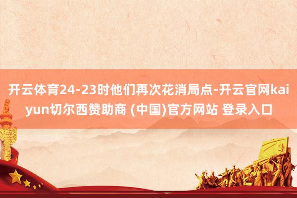 开云体育24-23时他们再次花消局点-开云官网kaiyun切尔西赞助商 (中国)官方网站 登录入口
