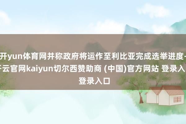 开yun体育网并称政府将运作至利比亚完成选举进度-开云官网kaiyun切尔西赞助商 (中国)官方网站 登录入口