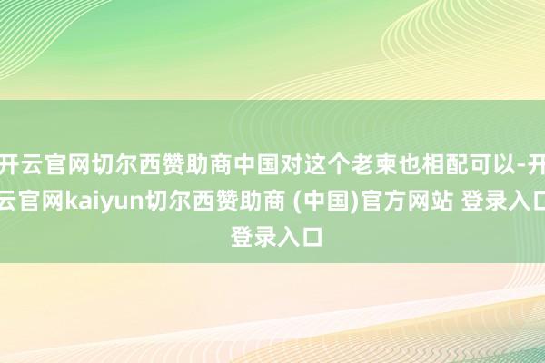 开云官网切尔西赞助商中国对这个老柬也相配可以-开云官网kaiyun切尔西赞助商 (中国)官方网站 登录入口