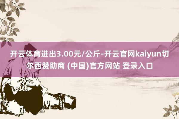 开云体育进出3.00元/公斤-开云官网kaiyun切尔西赞助商 (中国)官方网站 登录入口