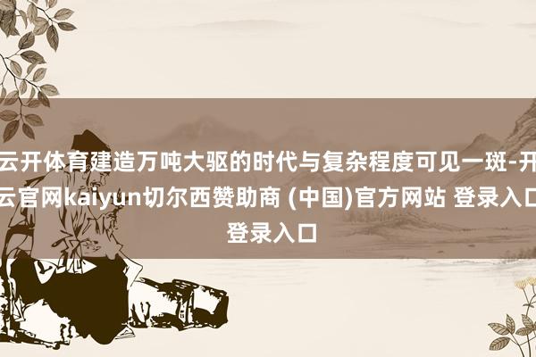 云开体育建造万吨大驱的时代与复杂程度可见一斑-开云官网kaiyun切尔西赞助商 (中国)官方网站 登录入口