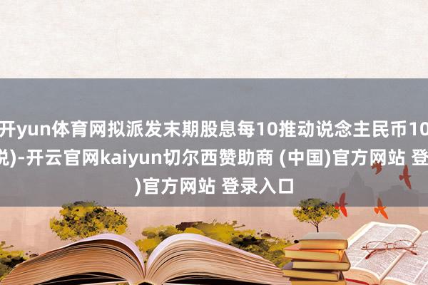 开yun体育网拟派发末期股息每10推动说念主民币10元(含税)-开云官网kaiyun切尔西赞助商 (中国)官方网站 登录入口