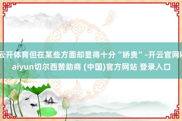 云开体育但在某些方面却显得十分“娇贵”-开云官网kaiyun切尔西赞助商 (中国)官方网站 登录入口