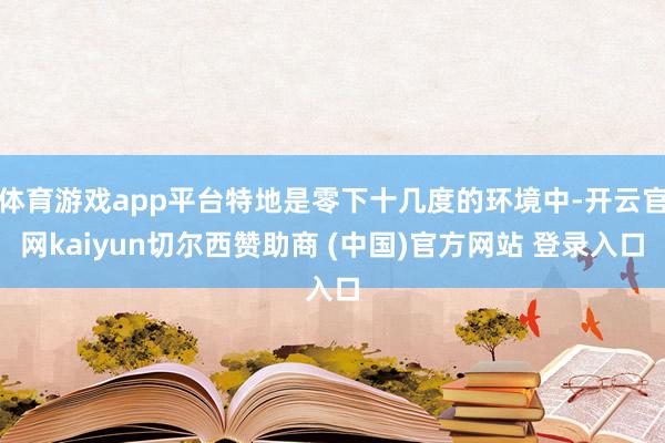 体育游戏app平台特地是零下十几度的环境中-开云官网kaiyun切尔西赞助商 (中国)官方网站 登录入口