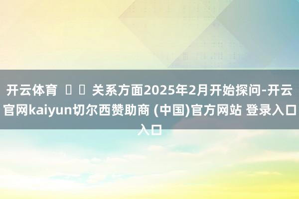 开云体育    关系方面2025年2月开始探问-开云官网kaiyun切尔西赞助商 (中国)官方网站 登录入口