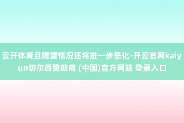 云开体育且瞻望情况还将进一步恶化-开云官网kaiyun切尔西赞助商 (中国)官方网站 登录入口