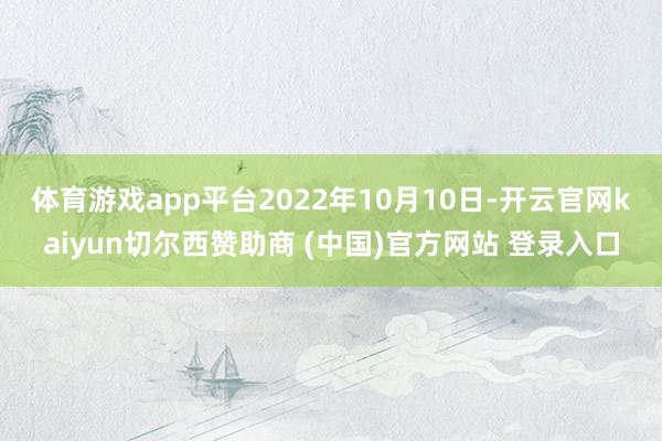 体育游戏app平台 2022年10月10日-开云官网kaiyun切尔西赞助商 (中国)官方网站 登录入口