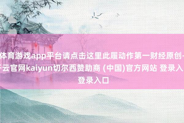 体育游戏app平台请点击这里此履动作第一财经原创-开云官网kaiyun切尔西赞助商 (中国)官方网站 登录入口
