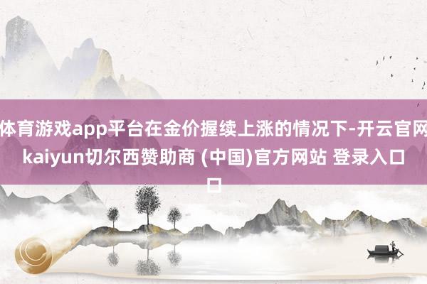 体育游戏app平台在金价握续上涨的情况下-开云官网kaiyun切尔西赞助商 (中国)官方网站 登录入口