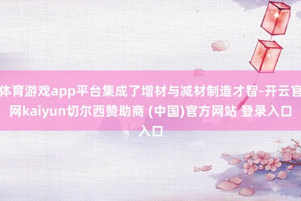 体育游戏app平台集成了增材与减材制造才智-开云官网kaiyun切尔西赞助商 (中国)官方网站 登录入口