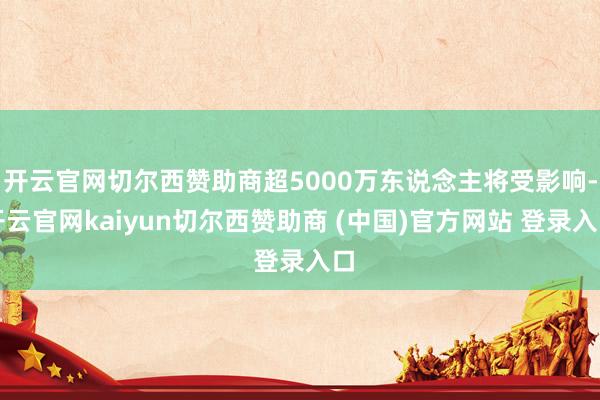 开云官网切尔西赞助商超5000万东说念主将受影响-开云官网kaiyun切尔西赞助商 (中国)官方网站 登录入口