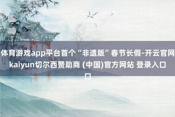 体育游戏app平台首个“非遗版”春节长假-开云官网kaiyun切尔西赞助商 (中国)官方网站 登录入口