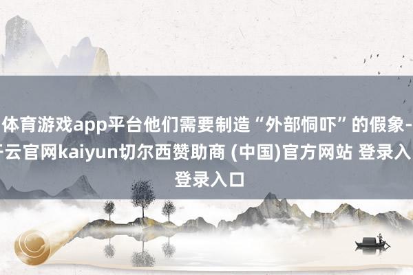 体育游戏app平台他们需要制造“外部恫吓”的假象-开云官网kaiyun切尔西赞助商 (中国)官方网站 登录入口