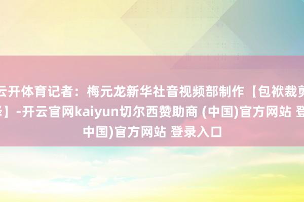 云开体育记者：梅元龙新华社音视频部制作【包袱裁剪:吴京泽】-开云官网kaiyun切尔西赞助商 (中国)官方网站 登录入口