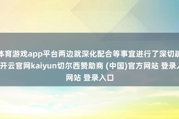 体育游戏app平台两边就深化配合等事宜进行了深切疏导-开云官网kaiyun切尔西赞助商 (中国)官方网站 登录入口