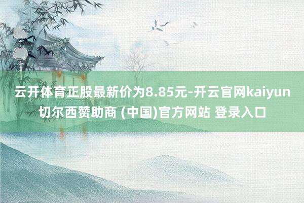 云开体育正股最新价为8.85元-开云官网kaiyun切尔西赞助商 (中国)官方网站 登录入口