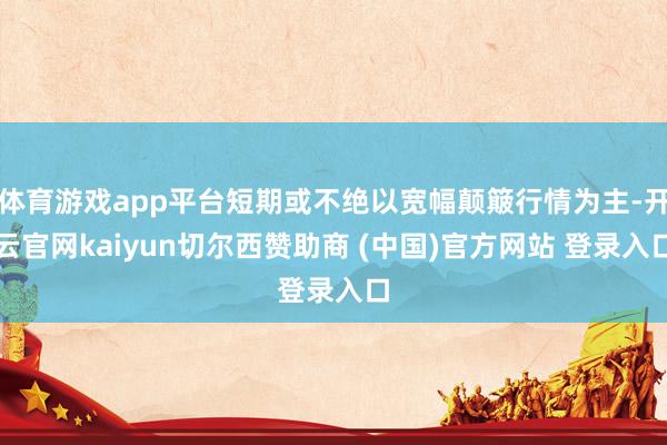 体育游戏app平台短期或不绝以宽幅颠簸行情为主-开云官网kaiyun切尔西赞助商 (中国)官方网站 登录入口