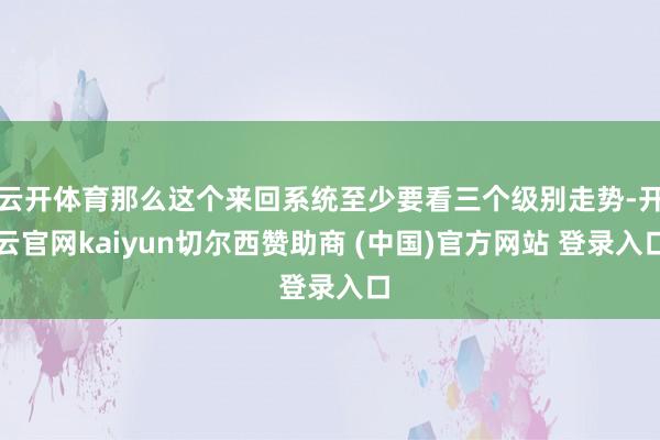 云开体育那么这个来回系统至少要看三个级别走势-开云官网kaiyun切尔西赞助商 (中国)官方网站 登录入口