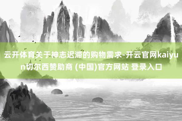 云开体育关于神志迟滞的购物需求-开云官网kaiyun切尔西赞助商 (中国)官方网站 登录入口
