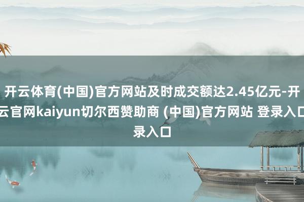 开云体育(中国)官方网站及时成交额达2.45亿元-开云官网kaiyun切尔西赞助商 (中国)官方网站 登录入口