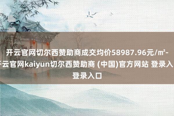 开云官网切尔西赞助商成交均价58987.96元/㎡-开云官网kaiyun切尔西赞助商 (中国)官方网站 登录入口