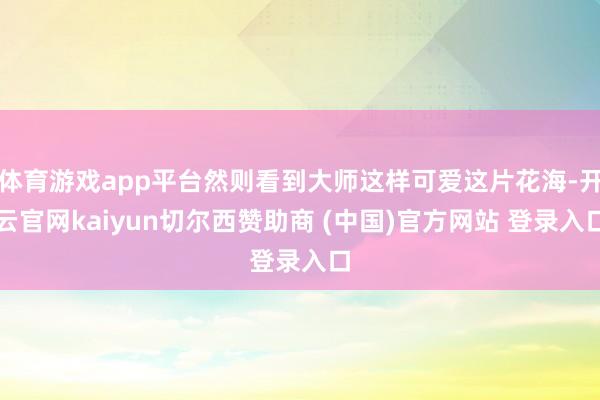 体育游戏app平台然则看到大师这样可爱这片花海-开云官网kaiyun切尔西赞助商 (中国)官方网站 登录入口
