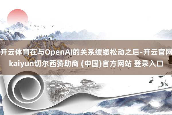 开云体育在与OpenAI的关系缓缓松动之后-开云官网kaiyun切尔西赞助商 (中国)官方网站 登录入口