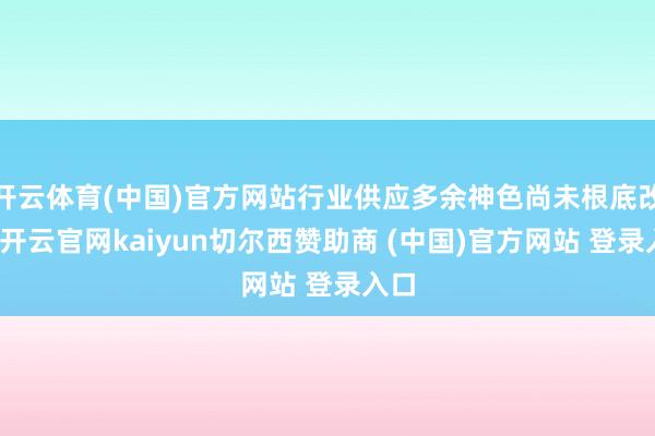 开云体育(中国)官方网站行业供应多余神色尚未根底改换-开云官网kaiyun切尔西赞助商 (中国)官方网站 登录入口