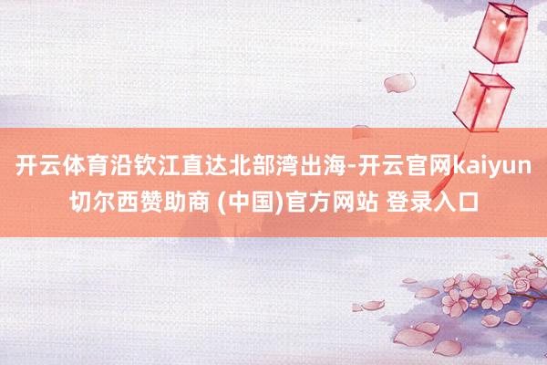 开云体育沿钦江直达北部湾出海-开云官网kaiyun切尔西赞助商 (中国)官方网站 登录入口