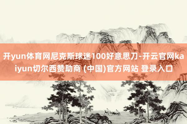 开yun体育网尼克斯球迷100好意思刀-开云官网kaiyun切尔西赞助商 (中国)官方网站 登录入口