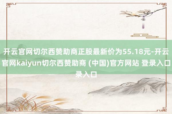 开云官网切尔西赞助商正股最新价为55.18元-开云官网kaiyun切尔西赞助商 (中国)官方网站 登录入口