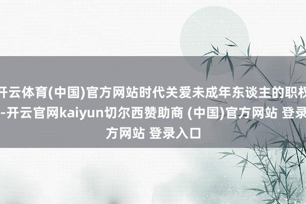 开云体育(中国)官方网站时代关爱未成年东谈主的职权需求-开云官网kaiyun切尔西赞助商 (中国)官方网站 登录入口