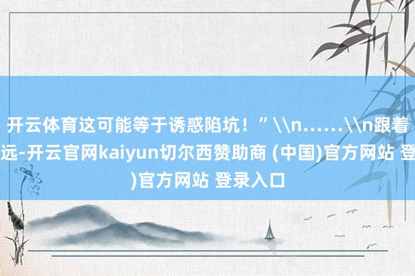 开云体育这可能等于诱惑陷坑！”\n……\n跟着剧情深远-开云官网kaiyun切尔西赞助商 (中国)官方网站 登录入口