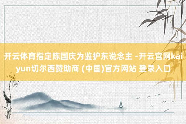 开云体育指定陈国庆为监护东说念主 -开云官网kaiyun切尔西赞助商 (中国)官方网站 登录入口