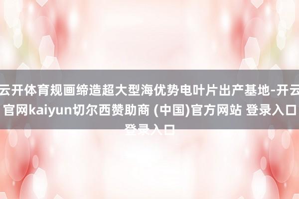 云开体育规画缔造超大型海优势电叶片出产基地-开云官网kaiyun切尔西赞助商 (中国)官方网站 登录入口